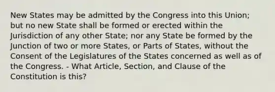 New States may be admitted by the Congress into this Union; but no new State shall be formed or erected within the Jurisdiction of any other State; nor any State be formed by the Junction of two or more States, or Parts of States, without the Consent of the Legislatures of the States concerned as well as of the Congress. - What Article, Section, and Clause of the Constitution is this?