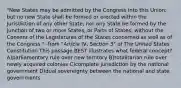 "New States may be admitted by the Congress into this Union; but no new State shall be formed or erected within the Jurisdiction of any other State; nor any State be formed by the Junction of two or more States, or Parts of States, without the Consent of the Legislatures of the States concerned as well as of the Congress."- from "Article IV, Section 3" of The United States Constitution This passage BEST illustrates what federal concept? A)parliamentary rule over new territory B)totalitarian rule over newly acquired colonies C)complete jurisdiction by the national government D)dual sovereignty between the national and state governments