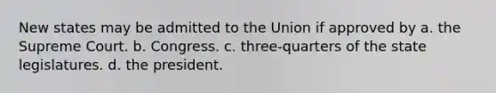 New states may be admitted to the Union if approved by a. the Supreme Court. b. Congress. c. three-quarters of the state legislatures. d. the president.