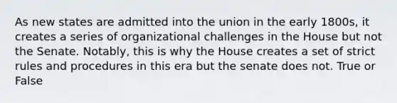 As new states are admitted into the union in the early 1800s, it creates a series of organizational challenges in the House but not the Senate. Notably, this is why the House creates a set of strict rules and procedures in this era but the senate does not. True or False