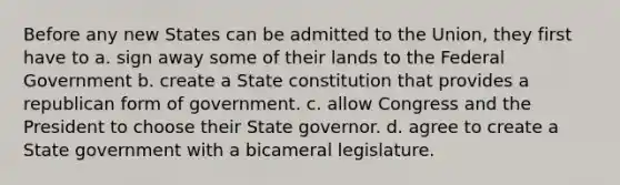 Before any new States can be admitted to the Union, they first have to a. sign away some of their lands to the Federal Government b. create a State constitution that provides a republican form of government. c. allow Congress and the President to choose their State governor. d. agree to create a State government with a bicameral legislature.