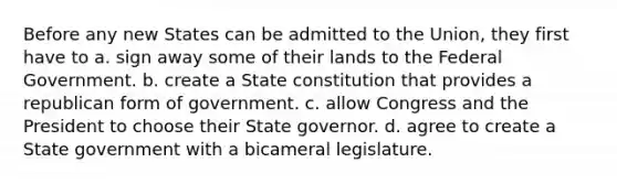 Before any new States can be admitted to the Union, they first have to a. sign away some of their lands to the Federal Government. b. create a State constitution that provides a republican form of government. c. allow Congress and the President to choose their State governor. d. agree to create a State government with a bicameral legislature.