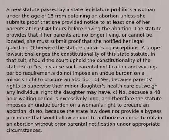 A new statute passed by a state legislature prohibits a woman under the age of 18 from obtaining an abortion unless she submits proof that she provided notice to at least one of her parents at least 48 hours before having the abortion. The statute provides that if her parents are no longer living, or cannot be located, she must submit proof that she notified her legal guardian. Otherwise the statute contains no exceptions. A proper lawsuit challenges the constitutionality of this state statute. In that suit, should the court uphold the constitutionality of the statute? a) Yes, because such parental notification and waiting-period requirements do not impose an undue burden on a minor's right to procure an abortion. b) Yes, because parents' rights to supervise their minor daughter's health care outweigh any individual right the daughter may have. c) No, because a 48-hour waiting period is excessively long, and therefore the statute imposes an undue burden on a woman's right to procure an abortion. d) No, because the state law does not provide a bypass procedure that would allow a court to authorize a minor to obtain an abortion without prior parental notification under appropriate circumstances.