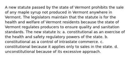 A new statute passed by the state of Vermont prohibits the sale of any maple syrup not produced in Vermont anywhere in Vermont. The legislators maintain that the statute is for the health and welfare of Vermont residents because the state of Vermont regulates producers to ensure quality and sanitation standards. The new statute is: a. constitutional as an exercise of the health and safety regulatory powers of the state. b. constitutional as a control of intrastate commerce. c. constitutional because it applies only to sales in the state. d. unconstitutional because of its excessive approach.