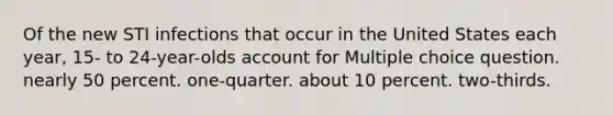 Of the new STI infections that occur in the United States each year, 15- to 24-year-olds account for Multiple choice question. nearly 50 percent. one-quarter. about 10 percent. two-thirds.