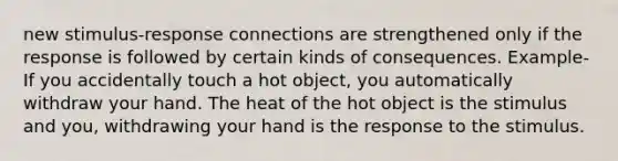 new stimulus-response connections are strengthened only if the response is followed by certain kinds of consequences. Example-If you accidentally touch a hot object, you automatically withdraw your hand. The heat of the hot object is the stimulus and you, withdrawing your hand is the response to the stimulus.