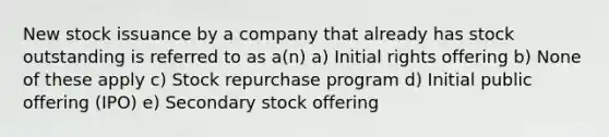 New stock issuance by a company that already has stock outstanding is referred to as a(n) a) Initial rights offering b) None of these apply c) Stock repurchase program d) Initial public offering (IPO) e) Secondary stock offering