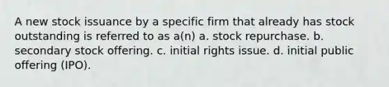 A new stock issuance by a specific firm that already has stock outstanding is referred to as a(n) a. stock repurchase. b. secondary stock offering. c. initial rights issue. d. initial public offering (IPO).