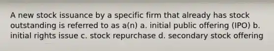 A new stock issuance by a specific firm that already has stock outstanding is referred to as a(n) a. initial public offering (IPO) b. initial rights issue c. stock repurchase d. secondary stock offering