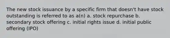 The new stock issuance by a specific firm that doesn't have stock outstanding is referred to as a(n) a. stock repurchase b. secondary stock offering c. initial rights issue d. initial public offering (IPO)