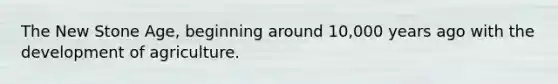 The New Stone Age, beginning around 10,000 years ago with the development of agriculture.