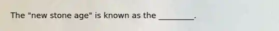 The "new stone age" is known as the _________.