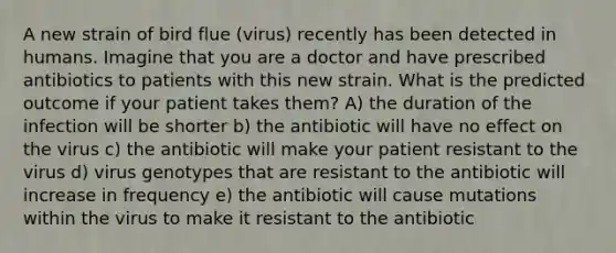 A new strain of bird flue (virus) recently has been detected in humans. Imagine that you are a doctor and have prescribed antibiotics to patients with this new strain. What is the predicted outcome if your patient takes them? A) the duration of the infection will be shorter b) the antibiotic will have no effect on the virus c) the antibiotic will make your patient resistant to the virus d) virus genotypes that are resistant to the antibiotic will increase in frequency e) the antibiotic will cause mutations within the virus to make it resistant to the antibiotic