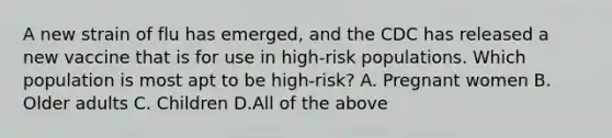 A new strain of flu has emerged, and the CDC has released a new vaccine that is for use in high-risk populations. Which population is most apt to be high-risk? A. Pregnant women B. Older adults C. Children D.All of the above