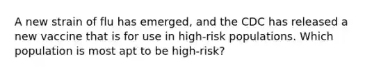 A new strain of flu has emerged, and the CDC has released a new vaccine that is for use in high-risk populations. Which population is most apt to be high-risk?