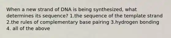 When a new strand of DNA is being synthesized, what determines its sequence? 1.the sequence of the template strand 2.the rules of complementary base pairing 3.hydrogen bonding 4. all of the above