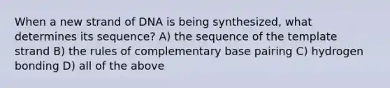 When a new strand of DNA is being synthesized, what determines its sequence? A) the sequence of the template strand B) the rules of complementary base pairing C) hydrogen bonding D) all of the above