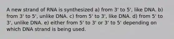 A new strand of RNA is synthesized a) from 3' to 5', like DNA. b) from 3' to 5', unlike DNA. c) from 5' to 3', like DNA. d) from 5' to 3', unlike DNA. e) either from 5' to 3' or 3' to 5' depending on which DNA strand is being used.