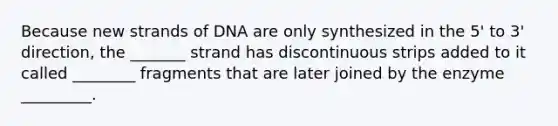 Because new strands of DNA are only synthesized in the 5' to 3' direction, the _______ strand has discontinuous strips added to it called ________ fragments that are later joined by the enzyme _________.