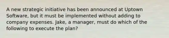 A new strategic initiative has been announced at Uptown Software, but it must be implemented without adding to company expenses. Jake, a manager, must do which of the following to execute the plan?