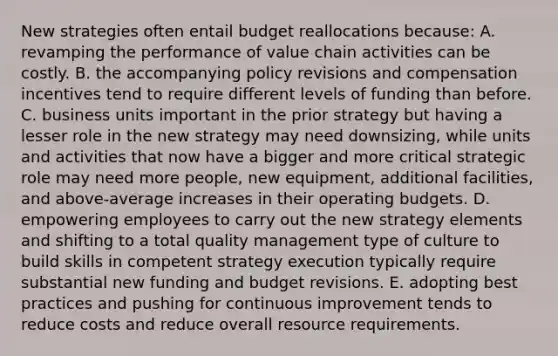 New strategies often entail budget reallocations because: A. revamping the performance of value chain activities can be costly. B. the accompanying policy revisions and compensation incentives tend to require different levels of funding than before. C. business units important in the prior strategy but having a lesser role in the new strategy may need downsizing, while units and activities that now have a bigger and more critical strategic role may need more people, new equipment, additional facilities, and above-average increases in their operating budgets. D. empowering employees to carry out the new strategy elements and shifting to a total quality management type of culture to build skills in competent strategy execution typically require substantial new funding and budget revisions. E. adopting best practices and pushing for continuous improvement tends to reduce costs and reduce overall resource requirements.