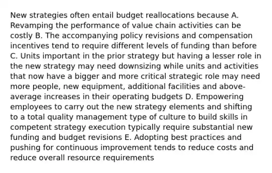 New strategies often entail budget reallocations because A. Revamping the performance of value chain activities can be costly B. The accompanying policy revisions and compensation incentives tend to require different levels of funding than before C. Units important in the prior strategy but having a lesser role in the new strategy may need downsizing while units and activities that now have a bigger and more critical strategic role may need more people, new equipment, additional facilities and above-average increases in their operating budgets D. Empowering employees to carry out the new strategy elements and shifting to a total quality management type of culture to build skills in competent strategy execution typically require substantial new funding and budget revisions E. Adopting best practices and pushing for continuous improvement tends to reduce costs and reduce overall resource requirements