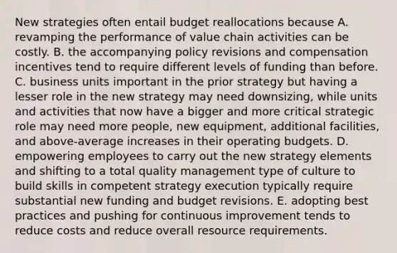 New strategies often entail budget reallocations because A. revamping the performance of value chain activities can be costly. B. the accompanying policy revisions and compensation incentives tend to require different levels of funding than before. C. business units important in the prior strategy but having a lesser role in the new strategy may need downsizing, while units and activities that now have a bigger and more critical strategic role may need more people, new equipment, additional facilities, and above-average increases in their operating budgets. D. empowering employees to carry out the new strategy elements and shifting to a total quality management type of culture to build skills in competent strategy execution typically require substantial new funding and budget revisions. E. adopting best practices and pushing for continuous improvement tends to reduce costs and reduce overall resource requirements.