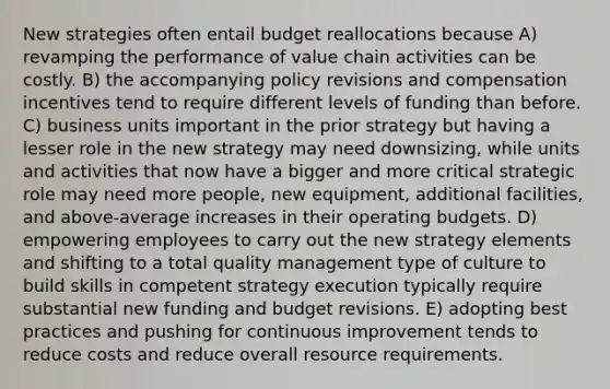 New strategies often entail budget reallocations because A) revamping the performance of value chain activities can be costly. B) the accompanying policy revisions and compensation incentives tend to require different levels of funding than before. C) business units important in the prior strategy but having a lesser role in the new strategy may need downsizing, while units and activities that now have a bigger and more critical strategic role may need more people, new equipment, additional facilities, and above-average increases in their operating budgets. D) empowering employees to carry out the new strategy elements and shifting to a total quality management type of culture to build skills in competent strategy execution typically require substantial new funding and budget revisions. E) adopting best practices and pushing for continuous improvement tends to reduce costs and reduce overall resource requirements.