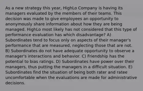 As a new strategy this year, HighLo Company is having its managers evaluated by the members of their teams. This decision was made to give employees an opportunity to anonymously share information about how they are being managed. HighLo most likely has not considered that this type of performance evaluation has which disadvantage? A) Subordinates tend to focus only on aspects of their manager's performance that are measured, neglecting those that are not. B) Subordinates do not have adequate opportunity to observe a manager's interactions and behavior. C) Friendship has the potential to bias ratings. D) Subordinates have power over their managers, thus putting the managers in a difficult situation. E) Subordinates find the situation of being both rater and ratee uncomfortable when the evaluations are made for administrative decisions.