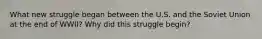 What new struggle began between the U.S. and the Soviet Union at the end of WWII? Why did this struggle begin?