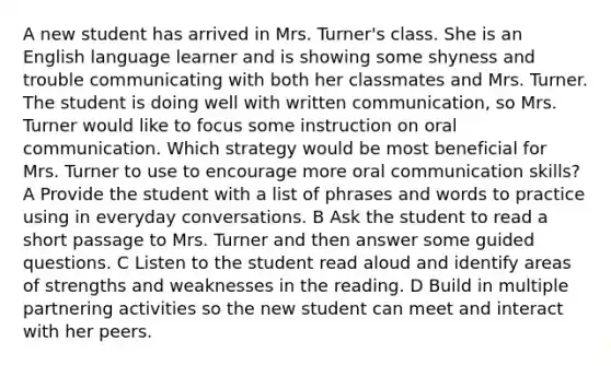 A new student has arrived in Mrs. Turner's class. She is an English language learner and is showing some shyness and trouble communicating with both her classmates and Mrs. Turner. The student is doing well with written communication, so Mrs. Turner would like to focus some instruction on oral communication. Which strategy would be most beneficial for Mrs. Turner to use to encourage more oral communication skills? A Provide the student with a list of phrases and words to practice using in everyday conversations. B Ask the student to read a short passage to Mrs. Turner and then answer some guided questions. C Listen to the student read aloud and identify areas of strengths and weaknesses in the reading. D Build in multiple partnering activities so the new student can meet and interact with her peers.