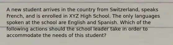 A new student arrives in the country from Switzerland, speaks French, and is enrolled in XYZ High School. The only languages spoken at the school are English and Spanish. Which of the following actions should the school leader take in order to accommodate the needs of this student?