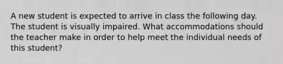 A new student is expected to arrive in class the following day. The student is visually impaired. What accommodations should the teacher make in order to help meet the individual needs of this student?