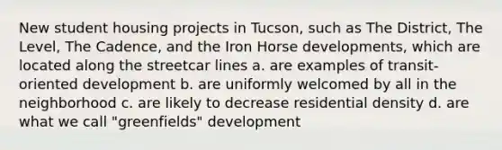 New student housing projects in Tucson, such as The District, The Level, The Cadence, and the Iron Horse developments, which are located along the streetcar lines a. are examples of transit-oriented development b. are uniformly welcomed by all in the neighborhood c. are likely to decrease residential density d. are what we call "greenfields" development