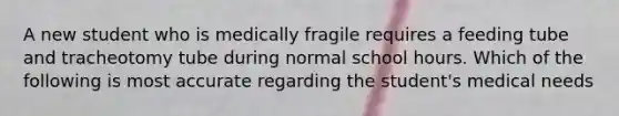 A new student who is medically fragile requires a feeding tube and tracheotomy tube during normal school hours. Which of the following is most accurate regarding the student's medical needs