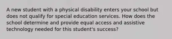 A new student with a physical disability enters your school but does not qualify for special education services. How does the school determine and provide equal access and assistive technology needed for this student's success?