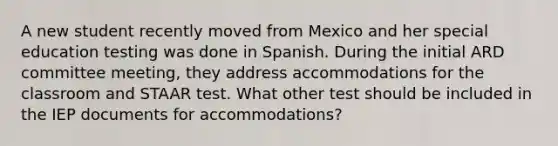 A new student recently moved from Mexico and her special education testing was done in Spanish. During the initial ARD committee meeting, they address accommodations for the classroom and STAAR test. What other test should be included in the IEP documents for accommodations?