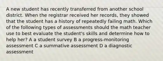 A new student has recently transferred from another school district. When the registrar received her records, they showed that the student has a history of repeatedly failing math. Which of the following types of assessments should the math teacher use to best evaluate the student's skills and determine how to help her? A a student survey B a progress-monitoring assessment C a summative assessment D a diagnostic assessment