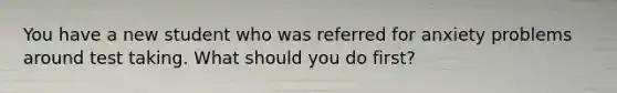 You have a new student who was referred for anxiety problems around test taking. What should you do first?