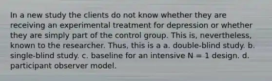 In a new study the clients do not know whether they are receiving an experimental treatment for depression or whether they are simply part of the control group. This is, nevertheless, known to the researcher. Thus, this is a a. double-blind study. b. single-blind study. c. baseline for an intensive N = 1 design. d. participant observer model.