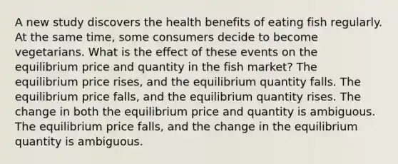 A new study discovers the health benefits of eating fish regularly. At the same time, some consumers decide to become vegetarians. What is the effect of these events on the equilibrium price and quantity in the fish market? The equilibrium price rises, and the equilibrium quantity falls. The equilibrium price falls, and the equilibrium quantity rises. The change in both the equilibrium price and quantity is ambiguous. The equilibrium price falls, and the change in the equilibrium quantity is ambiguous.