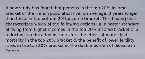 A new study has found that persons in the top 20% income bracket of the French population live, on average, 3 years longer than those in the bottom 20% income bracket. This finding best characterizes which of the following options? a. a better standard of living from higher incomes in the top 20% income bracket b. a reduction in education in the rich c. the effect of more child mortality in the top 20% bracket d. the benefit of lower fertility rates in the top 20% bracket e. the double burden of disease in France