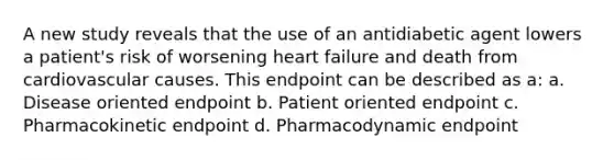 A new study reveals that the use of an antidiabetic agent lowers a patient's risk of worsening heart failure and death from cardiovascular causes. This endpoint can be described as a: a. Disease oriented endpoint b. Patient oriented endpoint c. Pharmacokinetic endpoint d. Pharmacodynamic endpoint