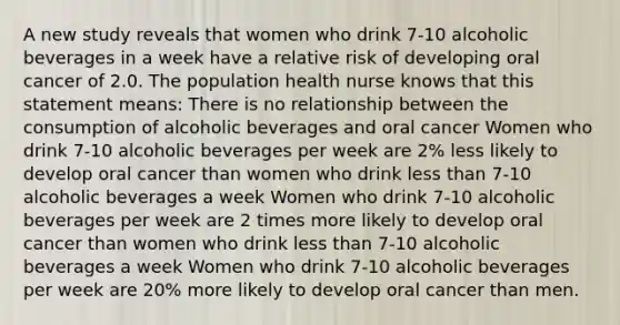 A new study reveals that women who drink 7-10 alcoholic beverages in a week have a relative risk of developing oral cancer of 2.0. The population health nurse knows that this statement means: There is no relationship between the consumption of alcoholic beverages and oral cancer Women who drink 7-10 alcoholic beverages per week are 2% less likely to develop oral cancer than women who drink less than 7-10 alcoholic beverages a week Women who drink 7-10 alcoholic beverages per week are 2 times more likely to develop oral cancer than women who drink less than 7-10 alcoholic beverages a week Women who drink 7-10 alcoholic beverages per week are 20% more likely to develop oral cancer than men.