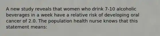 A new study reveals that women who drink 7-10 alcoholic beverages in a week have a relative risk of developing oral cancer of 2.0. The population health nurse knows that this statement means: