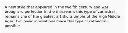 A new style that appeared in the twelfth century and was brought to perfection in the thirteenth; this type of cathedral remains one of the greatest artistic triumphs of the High Middle Ages; two basic innovations made this type of cathedrals possible