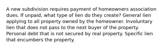 A new subdivision requires payment of homeowners association dues. If unpaid, what type of lien do they create? General lien applying to all property owned by the homeowner. Involuntary lien that does not pass to the next buyer of the property. Personal debt that is not secured by real property. Specific lien that encumbers the property.