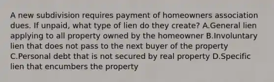 A new subdivision requires payment of homeowners association dues. If unpaid, what type of lien do they create? A.General lien applying to all property owned by the homeowner B.Involuntary lien that does not pass to the next buyer of the property C.Personal debt that is not secured by real property D.Specific lien that encumbers the property