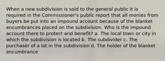 When a new subdivision is sold to the general public it is required in the Commissioner's public report that all monies from buyers be put into an impound account because of the blanket encumbrances placed on the subdivision. Who is the impound account there to protect and benefit? a. The local town or city in which the subdivision is located b. The subdivider c. The purchaser of a lot in the subdivision d. The holder of the blanket encumbrance