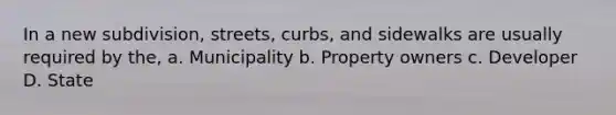 In a new subdivision, streets, curbs, and sidewalks are usually required by the, a. Municipality b. Property owners c. Developer D. State